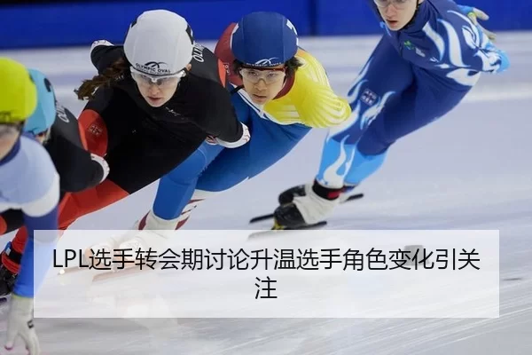 LPL选手转会期讨论升温选手角色变化引关注
